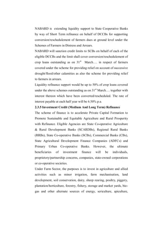 NABARD is extending liquidity support to State Cooperative Banks
by way of Short Term refinance on behalf of DCCBs for supporting
conversion/reschedulement of farmers dues at ground level under the
Schemes of Farmers in Distress and Arrears.
NABARD will sanction credit limits to SCBs on behalf of each of the
eligible DCCBs and the limit shall cover conversion/reschedulement of
crop loans outstanding as on 31 st      March…. in respect of farmers
covered under the scheme for providing relief on account of successive
drought/flood/other calamities as also the scheme for providing relief
to farmers in arrears.
Liquidity refinance support would be up to 50% of crop loans covered
under the above schemes outstanding as on 31 st March…. together with
interest thereon which have been converted/rescheduled. The rate of
interest payable at each half year will be 6.50% p.a.
2.3.5 Investment Credit (Medium And Long Term) Refinance
The scheme of finance is to accelerate Private Capital Formation to
Promote Sustainable and Equitable Agriculture and Rural Prosperity
with Refinance. Eligible Agencies are State Co-operative Agriculture
& Rural Development Banks (SCARDBs), Regional Rural Banks
(RRBs), State Co-operative Banks (SCBs), Commercial Banks (CBs),
State Agricultural Development Finance Companies (ADFCs) and
Primary    Urban      Co-operative    Banks.    However,     the   ultimate
beneficiaries    of      investment   finance    will   be     individuals,
proprietory/partnership concerns, companies, state-owned corporations
or co-operative societies.
Under Farm Sector, the purposes is to invest in agriculture and allied
activities such as minor irrigation, farm mechanisation, land
development, soil conservation, dairy, sheep rearing, poultry, piggery,
plantation/horticulture, forestry, fishery, storage and market yards, bio-
gas and other alternate sources of energy, sericulture, apiculture,
 