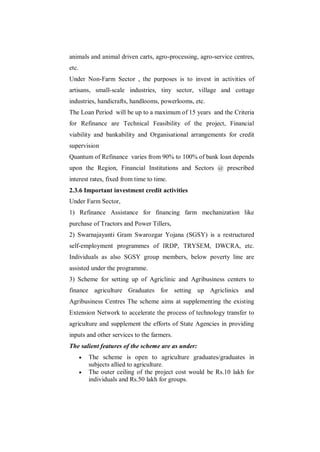 animals and animal driven carts, agro-processing, agro-service centres,
etc.
Under Non-Farm Sector , the purposes is to invest in activities of
artisans, small-scale industries, tiny sector, village and cottage
industries, handicrafts, handlooms, powerlooms, etc.
The Loan Period will be up to a maximum of 15 years and the Criteria
for Refinance are Technical Feasibility of the project, Financial
viability and bankability and Organisational arrangements for credit
supervision
Quantum of Refinance varies from 90% to 100% of bank loan depends
upon the Region, Financial Institutions and Sectors @ prescribed
interest rates, fixed from time to time.
2.3.6 Important investment credit activities
Under Farm Sector,
1) Refinance Assistance for financing farm mechanization like
purchase of Tractors and Power Tillers,
2) Swarnajayanti Gram Swarozgar Yojana (SGSY) is a restructured
self-employment programmes of IRDP, TRYSEM, DWCRA, etc.
Individuals as also SGSY group members, below poverty line are
assisted under the programme.
3) Scheme for setting up of Agriclinic and Agribusiness centers to
finance agriculture Graduates for setting up Agriclinics and
Agribusiness Centres The scheme aims at supplementing the existing
Extension Network to accelerate the process of technology transfer to
agriculture and supplement the efforts of State Agencies in providing
inputs and other services to the farmers.
The salient features of the scheme are as under:
          The scheme is open to agriculture graduates/graduates in
           subjects allied to agriculture.
          The outer ceiling of the project cost would be Rs.10 lakh for
           individuals and Rs.50 lakh for groups.
 