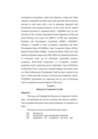 development of agriculture, small scale industries, cottage and village
industries, handicrafts and other rural crafts and other allied economic
activities in rural areas with a view to promoting integrated rural
development and securing prosperity of rural areas and for matters
connected therewith or incidental thereto." NABARD took over the
functions of the erstwhile Agricultural Credit Department (ACD) and
Rural Planning and Credit Cell (RPCC) of RBI and Agricultural
Refinance and Development Corporation (ARDC). NABARD‟s
refinance is available to State Co-operative Agriculture and Rural
Development Banks (SCARDBs), State Co-operative Banks (SCBs),
Regional Rural Banks (RRBs), Commercial Banks (CBs) and other
financial institutions approved by RBI. While the ultimate beneficiaries
of investment credit can be individuals, partnership concerns,
companies, State-owned corporations or co-operative societies,
production credit is generally given to individuals. Type of Refinance
include Short-Term , Long-Term, Liquidity Support, Investment Credit
etc. Rural Infrastructure Development Fund has been created by the
Govt. of India and other schemes to develop rural cooperative credits.
NABARD‟s performance are impressing one by way of disbursing
loans to cooperatives and development of the sector.
                                   Lesson-3
                     Reforms in Cooperative Credit
Objectives
         This lesson will highlight the Reforms in Cooperative Credit in
India and specifying the relevant structures and measures adopted .
This will update the present status and developments of cooperatives in
India.
         This lesson will be covered the following in detail:
         3.1    Introduction
         3.2    Institutional, Legal and Regulatory Reforms
         3.3    Department for Cooperative Revivial and
 