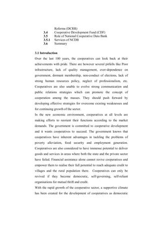 Reforms (DCRR)
       3.4     Cooperative Development Fund (CDF)
       3.5     Role of National Cooperative Data Bank
       3.5.1   Services of NCDB
       3.6     Summary

3.1 Introduction
Over the last 100 years, the cooperatives can look back at their
achievements with pride. There are however several pitfalls like Poor
infrastructure, lack of quality management, over-dependence on
government, dormant membership, non-conduct of elections, lack of
strong human resources policy, neglect of professionalism, etc.
Cooperatives are also unable to evolve strong communication and
public relations strategies which can promote the concept of
cooperation among the masses. They should push forward by
developing effective strategies for overcome existing weaknesses and
for continuing growth of the sector.
In the new economic environment, cooperatives at all levels are
making efforts to reorient their functions according to the market
demands. The government is committed to cooperative development
and it wants cooperatives to succeed. The government knows that
cooperatives have inherent advantages in tackling the problems of
poverty alleviation, food security and employment generation.
Cooperatives are also considered to have immense potential to deliver
goods and services in areas where both the state and the private sector
have failed. Financial assistance alone cannot revive cooperatives and
empower them to realise their full potential to reach adequate credit to
villages and the rural population there.      Cooperatives can only be
revived if they become democratic, self-governing, self-reliant
organisations for mutual thrift and credit.
With the rapid growth of the cooperative sector, a supportive climate
has been created for the development of cooperatives as democratic
 