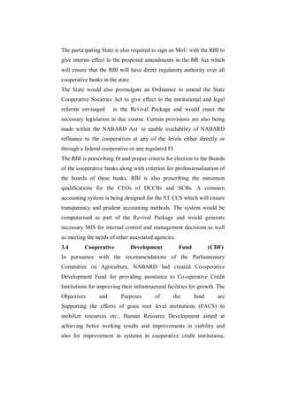The participating State is also required to sign an MoU with the RBI to
give interim effect to the proposed amendments in the BR Act which
will ensure that the RBI will have direct regulatory authority over all
cooperative banks in the state.
The State would also promulgate an Ordinance to amend the State
Cooperative Societies Act to give effect to the institutional and legal
reforms envisaged      in the Revival Package and would enact the
necessary legislation in due course. Certain provisions are also being
made within the NABARD Act to enable availability of NABARD
refinance to the cooperatives at any of the levels either directly or
through a federal cooperative or any regulated FI.
The RBI is prescribing fit and proper criteria for election to the Boards
of the cooperative banks along with criterion for professionalisation of
the boards of these banks. RBI is also prescribing the minimum
qualifications for the CEOs of DCCBs and SCBs. A common
accounting system is being designed for the ST CCS which will ensure
transparency and prudent accounting methods. The system would be
computerised as part of the Revival Package and would generate
necessary MIS for internal control and management decisions as well
as meeting the needs of other associated agencies.
3.4       Cooperative             Development        Fund          (CDF)
In pursuance with the recommendations of the Parliamentary
Committee on Agriculture, NABARD had created Co-operative
Development Fund for providing assistance to Co-operative Credit
Institutions for improving their infrastructural facilities for growth. The
Objectives       and       Purposes       of       the      fund       are
Supporting the efforts of grass root level institutions (PACS) to
mobilize resources etc., Human Resource Development aimed at
achieving better working results and improvements in viability and
also for improvement in systems in cooperative credit institutions,
 