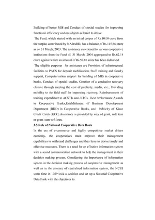 Building of better MIS and Conduct of special studies for improving
functional efficiency and on subjects referred to above.
The Fund, which started with an initial corpus of Rs.10.00 crore from
the surplus contributed by NABARD, has a balance of Rs.115.68 crore
as on 31 March, 2003. The assistance sanctioned to various cooperative
institutions from the Fund till 31 March, 2004 aggregated to Rs.62.18
crore against which an amount of Rs.50.87 crore has been disbursed.
The eligible purposes for assistance are Provision of infrastructural
facilities to PACS for deposit mobilization, Staff training and faculty
support, Computerisation support for building of MIS in cooperative
banks, Conduct of special studies, Creation of a conducive recovery
climate through meeting the cost of publicity, media, etc., Providing
mobility to the field staff for improving recovery, Reimbursement of
training expenditure to ACSTIs and JLTCs , Best Performance Awards
to Cooperative Banks,Establishment of Business Development
Department (BDD) in Cooperative Banks, and           Publicity of Kisan
Credit Cards (KCC).Assistance is provided by way of grant, soft loan
or grant-cum-soft loan.
3.5 Role of National Cooperative Data Bank
In the era of e-commerce and highly competitive market driven
economy,    the   cooperatives   must    improve    their   management
capabilities to withstand challenges and they have to devise timely and
effective measures. There is a need for an effective information system
with a sound communication network to help the management in their
decision making process. Considering the importance of information
system in the decision making process of cooperative management as
well as in the absence of centralised information system, the NCUI
some time in 1989 took a decision and set up a National Cooperative
Data Bank with the objectives to:
 