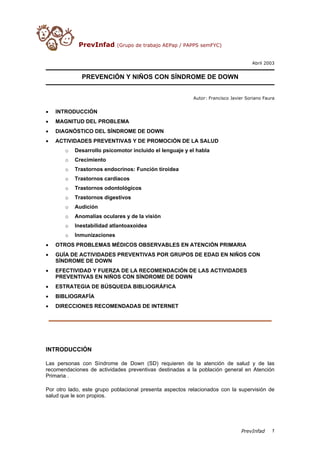 PrevInfad       (Grupo de trabajo AEPap / PAPPS semFYC)


                                                                                    Abril 2003


              PREVENCIÓN Y NIÑOS CON SÍNDROME DE DOWN


                                                          Autor: Francisco Javier Soriano Faura


•   INTRODUCCIÓN
•   MAGNITUD DEL PROBLEMA
•   DIAGNÓSTICO DEL SÍNDROME DE DOWN
•   ACTIVIDADES PREVENTIVAS Y DE PROMOCIÓN DE LA SALUD
       o   Desarrollo psicomotor incluido el lenguaje y el habla
       o   Crecimiento
       o   Trastornos endocrinos: Función tiroidea
       o   Trastornos cardíacos
       o   Trastornos odontológicos
       o   Trastornos digestivos
       o   Audición
       o   Anomalías oculares y de la visión
       o   Inestabilidad atlantoaxoidea
       o   Inmunizaciones
•   OTROS PROBLEMAS MÉDICOS OBSERVABLES EN ATENCIÓN PRIMARIA
•   GUÍA DE ACTIVIDADES PREVENTIVAS POR GRUPOS DE EDAD EN NIÑOS CON
    SÍNDROME DE DOWN
•   EFECTIVIDAD Y FUERZA DE LA RECOMENDACIÓN DE LAS ACTIVIDADES
    PREVENTIVAS EN NIÑOS CON SÍNDROME DE DOWN
•   ESTRATEGIA DE BÚSQUEDA BIBLIOGRÁFICA
•   BIBLIOGRAFÍA
•   DIRECCIONES RECOMENDADAS DE INTERNET




INTRODUCCIÓN

Las personas con Síndrome de Down (SD) requieren de la atención de salud y de las
recomendaciones de actividades preventivas destinadas a la población general en Atención
Primaria .

Por otro lado, este grupo poblacional presenta aspectos relacionados con la supervisión de
salud que le son propios.




                                                                               PrevInfad     1
 