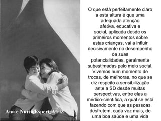 Ana e Nuria Espert-Atriz.
O que está perfeitamente claro
a esta altura é que uma
adequada atenção
afetiva, educativa e
social, aplicada desde os
primeiros momentos sobre
estas crianças, vai a influir
decisivamente no desempenho
de suas
potencialidades, geralmente
subestimadas pelo meio social.
Vivemos num momento de
trocas, de melhoras, no que se
diz respeito a sensibilização
ante a SD desde muitas
perspectivas, entre elas a
médico-científica, a qual se está
fazendo com que as pessoas
desfrutem, cada vez mais, de
uma boa saúde e uma vida
 