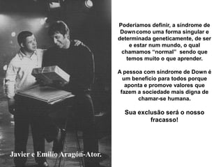 Javier e Emilio Aragón-Ator.
Poderíamos definir, a síndrome de
Downcomo uma forma singular e
determinada geneticamente, de ser
e estar num mundo, o qual
chamamos “normal” sendo que
temos muito o que aprender.
A pessoa com síndrome de Down é
um beneficio para todos porque
aponta e promove valores que
fazem a sociedade mais digna de
chamar-se humana.
Sua exclusão será o nosso
fracasso!
 