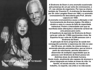 Antonella e Giorgio Armani-
Modista.
A Síndrome de Down é uma anomalia ocasionada
pela presença de um par extra de cromossomo, a
21, nas células do organismo. Por isso se chama
também de Trisomía 21. A síndrome foi descoberta
por Sir John Langdon Down em 1866, e a anomalia
cromossômica foi descoberta pelo Prof. Jérome
Lejeune em 1959.
A anomalia cromossômica causa a alteração e mal
funcionamento de diversos órgãos. Ela afeta o
cérebro e esta é a causa da falta de capacidade
intelectual. Porém a intensidade com que se
manifesta estas alterações é altamente variável de
uma pessoa para outra.
A freqüência da aparição da Síndrome de Down
varia por volta de 1/1000 nascimentos vivos. Na
Espanha há por volta de 32.000 pessoas com a
Síndrome de Down.
A aplicação de bons programas de saúde tem
conseguido aumentar a esperança de vida na casa
dos 60 anos, em média. Ao mesmo tempo, a
esmerada atenção psicoeducativa, que se inicia a
partir do nascimento, permite descobrir o
desenrolar de múltiplas capacidades que as
pessoas com Síndrome de Down possui em
distintas áreas da atividade humana.
Deste modo, atualmente são capazes de alcançar a
plena integração em todas as áreas da vida: na
família, na escola secular, no mundo do
trabalho, no esporte, nas artes e na vida social.
 
