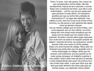 Pablo e Ainhoa Arteta-Cantora.
Tenho 12 anos, mas não parece. Sou menor do
que corresponde a minha idade, não falo
corretamente, mas já sei ler e escrever, e somar.
Nasci com a síndrome de Down, que não é uma
enfermidade.... (ah! Eu vou ter que copiar pois
para escrever é muito difícil) “um transtorno
genético por que eu tenho três unidades do
cromossomo 21 no lugar das habituais” meu
cabelo é curto, bem fino e liso (a da minha irmã é
enorme), eu não penso e nem aprendo tão rápido
como as demais crianças.
Vou ao mesmo colégio que os meus irmãos, num
curso especial, sou um ano inferior, na minha
classe tem uma moça muito simpática que me
ajuda com as coisas que me custam mais a
entender. Durante o recreio adoro jogar basquete.
Sou muito bom na cesta e as equipes sempre me
elegem mascote da turma, sou pequenino, porém
quando meto uma coisa na minha cabeça...
Daqui uns anos trocarei de colégio. Meus pais me
disseram que serão eles que me ajudarão com a
minha reeducação no colégio, terão que me
ensinar a ser autônomo, pra que quando eu for
maior possa conseguir um trabalho e ganhar o
meu salário. Assim serei mais útil para os demais
e mais independente (isto quem me ensinou foi o
meu irmão mais velho, o que quer dizer que não
terei que pedir dinheiro aos meus pais para as
minhas coisas, vou depender menos deles)
 