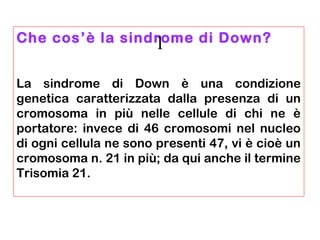 Che cos’è la sindrome di Down?
La sindrome di Down è una condizione
genetica caratterizzata dalla presenza di un
cromosoma in più nelle cellule di chi ne è
portatore: invece di 46 cromosomi nel nucleo
di ogni cellula ne sono presenti 47, vi è cioè un
cromosoma n. 21 in più; da qui anche il termine
Trisomia 21.
1
 