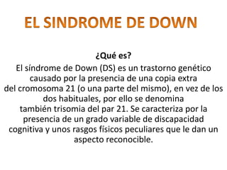 ¿Qué es?
El síndrome de Down (DS) es un trastorno genético
causado por la presencia de una copia extra
del cromosoma 21 (o una parte del mismo), en vez de los
dos habituales, por ello se denomina
también trisomia del par 21. Se caracteriza por la
presencia de un grado variable de discapacidad
cognitiva y unos rasgos físicos peculiares que le dan un
aspecto reconocible.
 