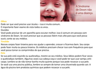 Olhos
Pode ser que você precise usar óculos – isso é muito comum.
É importante fazer exame de vista todos os anos.
Ouvidos
Você pode precisar de um aparelho para escutar melhor; isso é comum em pessoas com
síndrome de Down. Se você precisar que as pessoas falem mais alto para que você possa
ouvir, conte ao seu médico.
Tireóide
Nossos corpos fazer tiroxina para nos ajudar a aprender, crescer e ficarmos bem. Seu corpo
pode fazer muita ou pouca tiroxina. Os médicos precisam checar isso com frequência para que
você possa tomar os comprimidos de que precisa.
Pele
Se sua pele está coçando ou quebradiça, mostre ao seu médico. Seus lábios podem ficar secos
e quebradiços também. Algumas vezes sua cabeça coça e você pode ter que usar xampu anti-
caspa. Lembre-se de não tomar banho muito quente porque isso pode ressecar a sua pele.
Se você usa uma piscina pública, lembre-se sempre de tomar uma chuveirada quando sair. A
água da piscina tem produtos químicos que podem ressecar a sua pele.
 