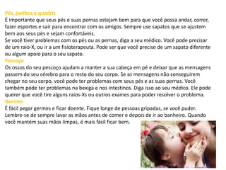 Pés, joelhos e quadris
É importante que seus pés e suas pernas estejam bem para que você possa andar, correr,
fazer esportes e sair para encontrar com os amigos. Sempre use sapatos que se ajustem
bem aos seus pés e sejam confortáveis.
Se você tiver problemas com os pés ou as pernas, diga a seu médico. Você pode precisar
de um raio-X, ou ir a um fisioterapeuta. Pode ser que você precise de um sapato diferente
ou algum apoio para o seu sapato.
Pescoço
Os ossos do seu pescoço ajudam a manter a sua cabeça em pé e deixar que as mensagens
passem do seu cérebro para o resto do seu corpo. Se as mensagens não conseguirem
chegar no seu corpo, você pode ter problemas com seus pés e as suas pernas. Você
também pode ter problemas na bexiga e nos intestinos. Diga isso ao seu médico. Ele pode
querer que você tire alguns raios-Xs ou outros exames para poder resolver o problema.
Germes
É fácil pegar germes e ficar doente. Fique longe de pessoas gripadas, se você puder.
Lembre-se de sempre lavar as mãos antes de comer e depois de ir ao banheiro. Quando
você mantém suas mãos limpas, é mais fácil ficar bem.
 