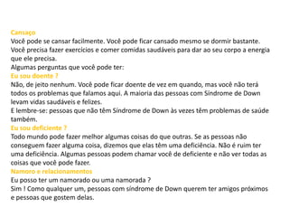 Cansaço
Você pode se cansar facilmente. Você pode ficar cansado mesmo se dormir bastante.
Você precisa fazer exercícios e comer comidas saudáveis para dar ao seu corpo a energia
que ele precisa.
Algumas perguntas que você pode ter:
Eu sou doente ?
Não, de jeito nenhum. Você pode ficar doente de vez em quando, mas você não terá
todos os problemas que falamos aqui. A maioria das pessoas com Síndrome de Down
levam vidas saudáveis e felizes.
E lembre-se: pessoas que não têm Síndrome de Down às vezes têm problemas de saúde
também.
Eu sou deficiente ?
Todo mundo pode fazer melhor algumas coisas do que outras. Se as pessoas não
conseguem fazer alguma coisa, dizemos que elas têm uma deficiência. Não é ruim ter
uma deficiência. Algumas pessoas podem chamar você de deficiente e não ver todas as
coisas que você pode fazer.
Namoro e relacionamentos
Eu posso ter um namorado ou uma namorada ?
Sim ! Como qualquer um, pessoas com síndrome de Down querem ter amigos próximos
e pessoas que gostem delas.
 