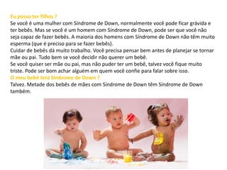 Eu posso ter filhos ?
Se você é uma mulher com Síndrome de Down, normalmente você pode ficar grávida e
ter bebês. Mas se você é um homem com Síndrome de Down, pode ser que você não
seja capaz de fazer bebês. A maioria dos homens com Síndrome de Down não têm muito
esperma (que é preciso para se fazer bebês).
Cuidar de bebês dá muito trabalho. Você precisa pensar bem antes de planejar se tornar
mãe ou pai. Tudo bem se você decidir não querer um bebê.
Se você quiser ser mãe ou pai, mas não puder ter um bebê, talvez você fique muito
triste. Pode ser bom achar alguém em quem você confie para falar sobre isso.
O meu bebê terá Síndrome de Down ?
Talvez. Metade dos bebês de mães com Síndrome de Down têm Síndrome de Down
também.
 
