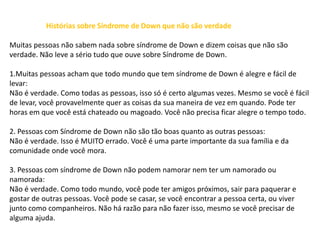 Histórias sobre Síndrome de Down que não são verdade
Muitas pessoas não sabem nada sobre síndrome de Down e dizem coisas que não são
verdade. Não leve a sério tudo que ouve sobre Síndrome de Down.
1.Muitas pessoas acham que todo mundo que tem síndrome de Down é alegre e fácil de
levar:
Não é verdade. Como todas as pessoas, isso só é certo algumas vezes. Mesmo se você é fácil
de levar, você provavelmente quer as coisas da sua maneira de vez em quando. Pode ter
horas em que você está chateado ou magoado. Você não precisa ficar alegre o tempo todo.
2. Pessoas com Síndrome de Down não são tão boas quanto as outras pessoas:
Não é verdade. Isso é MUITO errado. Você é uma parte importante da sua família e da
comunidade onde você mora.
3. Pessoas com síndrome de Down não podem namorar nem ter um namorado ou
namorada:
Não é verdade. Como todo mundo, você pode ter amigos próximos, sair para paquerar e
gostar de outras pessoas. Você pode se casar, se você encontrar a pessoa certa, ou viver
junto como companheiros. Não há razão para não fazer isso, mesmo se você precisar de
alguma ajuda.
 