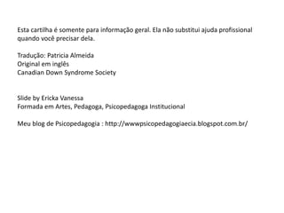 Esta cartilha é somente para informação geral. Ela não substitui ajuda profissional
quando você precisar dela.
Tradução: Patricia Almeida
Original em inglês
Canadian Down Syndrome Society
Slide by Ericka Vanessa
Formada em Artes, Pedagoga, Psicopedagoga Institucional
Meu blog de Psicopedagogia : http://wwwpsicopedagogiaecia.blogspot.com.br/
 
