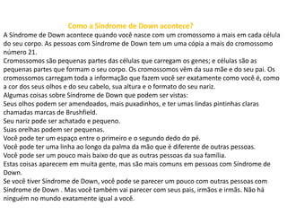 Como a Síndrome de Down acontece?
A Síndrome de Down acontece quando você nasce com um cromossomo a mais em cada célula
do seu corpo. As pessoas com Síndrome de Down tem um uma cópia a mais do cromossomo
número 21.
Cromossomos são pequenas partes das células que carregam os genes; e células são as
pequenas partes que formam o seu corpo. Os cromossomos vêm da sua mãe e do seu pai. Os
cromossomos carregam toda a informação que fazem você ser exatamente como você é, como
a cor dos seus olhos e do seu cabelo, sua altura e o formato do seu nariz.
Algumas coisas sobre Síndrome de Down que podem ser vistas:
Seus olhos podem ser amendoados, mais puxadinhos, e ter umas lindas pintinhas claras
chamadas marcas de Brushfield.
Seu nariz pode ser achatado e pequeno.
Suas orelhas podem ser pequenas.
Você pode ter um espaço entre o primeiro e o segundo dedo do pé.
Você pode ter uma linha ao longo da palma da mão que é diferente de outras pessoas.
Você pode ser um pouco mais baixo do que as outras pessoas da sua família.
Estas coisas aparecem em muita gente, mas são mais comuns em pessoas com Síndrome de
Down.
Se você tiver Síndrome de Down, você pode se parecer um pouco com outras pessoas com
Síndrome de Down . Mas você também vai parecer com seus pais, irmãos e irmãs. Não há
ninguém no mundo exatamente igual a você.
 