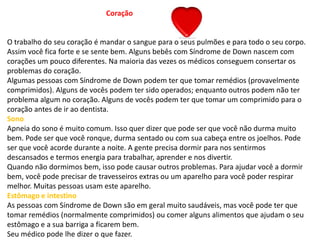 Coração
O trabalho do seu coração é mandar o sangue para o seus pulmões e para todo o seu corpo.
Assim você fica forte e se sente bem. Alguns bebês com Síndrome de Down nascem com
corações um pouco diferentes. Na maioria das vezes os médicos conseguem consertar os
problemas do coração.
Algumas pessoas com Síndrome de Down podem ter que tomar remédios (provavelmente
comprimidos). Alguns de vocês podem ter sido operados; enquanto outros podem não ter
problema algum no coração. Alguns de vocês podem ter que tomar um comprimido para o
coração antes de ir ao dentista.
Sono
Apneia do sono é muito comum. Isso quer dizer que pode ser que você não durma muito
bem. Pode ser que você ronque, durma sentado ou com sua cabeça entre os joelhos. Pode
ser que você acorde durante a noite. A gente precisa dormir para nos sentirmos
descansados e termos energia para trabalhar, aprender e nos divertir.
Quando não dormimos bem, isso pode causar outros problemas. Para ajudar você a dormir
bem, você pode precisar de travesseiros extras ou um aparelho para você poder respirar
melhor. Muitas pessoas usam este aparelho.
Estômago e intestino
As pessoas com Síndrome de Down são em geral muito saudáveis, mas você pode ter que
tomar remédios (normalmente comprimidos) ou comer alguns alimentos que ajudam o seu
estômago e a sua barriga a ficarem bem.
Seu médico pode lhe dizer o que fazer.
 