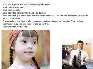 Estas são algumas das coisas que você pode notar:
Você pode arrotar muito.
Você pode vomitar.
Você pode ter dor no estômago ou na barriga.
Você pode ter que correr para o banheiro muitas vezes. Quando isso acontecer, você pode
estar com diarreia.
Por outro lado, você pode não conseguir ir ao banheiro por muitos dias. Quando isso
acontece, você pode estar com prisão de ventre.
Você pode ter muita sede.
 