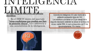 No existe ninguna definición que permita
identificar.
• En el DSM IV dentro del apartado
“otras condiciones que pueden ser foco
de atención clínica”, hace referencia a
una característica de la inteligencia.
Cociente de inteligencia (CI) valor medio de la
población puntuación típica de 100.
Los individuos que tienen un CI por debajo de la
segunda desviación estándar se ubican en la franja de
retraso mental (RM), lo cual corresponde a un CI de,
aproximadamente, 70 o menos.
 