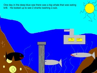 One day in the deep blue sea there was a big whale that was eating krill.  He looked up to see 2 sharks bashing a sub. 
