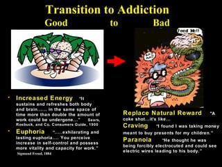 Transition to Addiction
                   Good                       to                  Bad




•   Increased Energy             “It
    sustains and refreshes both body
    and brain...... in the same space of
    time more than double the amount of            Replace Natural Reward                 "A
    work could be undergone...”      Sears,        coke shot...it's like...
    Roebuck, and Co. Consumers Guide, 1900         Craving         “I found I was taking money
•   Euphoria         “.....exhilarating and        meant to buy presents for my children.”
    lasting euphoria.... You perceive
    increase in self-control and possess
                                                   Paranoia          “He thought he was
                                                   being forcibly electrocuted and could see
    more vitality and capacity for work.”
                                                   electric wires leading to his body.”
    Sigmund Freud, 1884
 