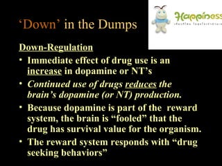‘Down’ in the Dumps
Down-Regulation
• Immediate effect of drug use is an
  increase in dopamine or NT’s
• Continued use of drugs reduces the
  brain’s dopamine (or NT) production.
• Because dopamine is part of the reward
  system, the brain is “fooled” that the
  drug has survival value for the organism.
• The reward system responds with “drug
  seeking behaviors”
 
