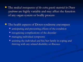 <ul><li>The  medical consequences of the extra genetic material in Down syndrome  are highly variable and may affect the f...