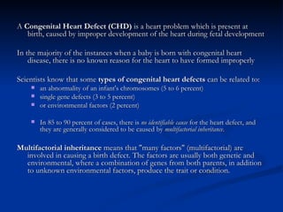 <ul><li>A  Congenital Heart Defect (CHD)  is a heart problem which is present at birth, caused by improper development of ...