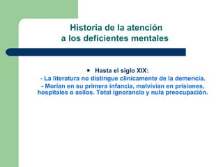 Historia de la atención  a los deficientes mentales   Hasta el siglo XIX:  - La literatura no distingue clínicamente de la demencia. - Morían en su primera infancia, malvivían en prisiones, hospitales o asilos. Total ignorancia y nula preocupación. 