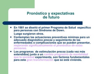 Pronóstico y expectativas  de futuro En 1981 se diseñó el primer Programa de Salud  específico para personas con Síndrome de Down. Luego surgieron otros. Contemplan las actuaciones preventivas mínimas para un adecuado diagnóstico precoz y seguimiento de las enfermedades o complicaciones que se pueden presentar,  mejorando significativamente el pronóstico de estas personas. Los programas  de estimulación precoz (cada vez más extendidos) junto a un  cambio progresivo de mentalidad que la sociedad  experimenta, son factores fundamentales para esta  gran transformación  que se está viviendo. 