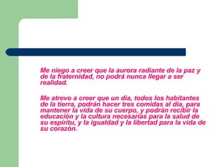 Me niego a creer que la aurora radiante de la paz y de la fraternidad, no podrá nunca llegar a ser realidad. Me atrevo a creer que un día, todos los habitantes de la tierra, podrán hacer tres comidas al día, para mantener la vida de su cuerpo, y podrán recibir la educación y la cultura necesarias para la salud de su espíritu, y la igualdad y la libertad para la vida de su corazón. 