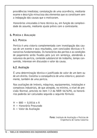 providências imediatas; constatação de uma ocorrência, mediante
       exame e descrição minuciosa dos elementos que os constituem sem
       a indagação das causas que o motivaram.

       Honorários vinculados à hora técnica ou, em função da complexi-
       dade do assunto, mediante ajuste prévio com o contratante.


    6. PERÍCIA E AVALIAÇÃO
       6.1. PERÍCIA

       Perícia é uma vistoria complementada com investigação das cau-
       sas de um evento e seus resultados, com conclusões técnicas e fi-
       nanceiras fundamentadas. Os honorários dos peritos e as condições
       de pagamento serão fixados pelo juiz em sentença, atendendo a
       natureza da perícia, conteúdo substancial do trabalho, tempo con-
       sumido, interesse em discussão e valor da causa.

       6.2. Avaliação

       É uma determinação técnica e justificada do valor de um bem ou
       de um direito. Constitui a consequência de uma vistoria e, possivel-
       mente, também de uma perícia.

       Nas avaliações de imóveis, máquinas, equipamentos, instalações e
       complexos industriais, de que atingido, no mínimo, o nível de pre-
       cisão Normal, previsto no item 7.3 da NBR 5676/90, os honorá-
       rios poderão ser calculados segundo a seguinte fórmula:


       H = 880 + 0,0016 x A
       H = Honorário Procurado
       A = Valor da Avaliação


                                           Fonte: Instituto de Avaliação e Perícias de
                                                        Engenharia de Santa Catarina




16 - TABELA DE HONORÁRIOS DOS ENGENHEIROS AGRÔNOMOS
 