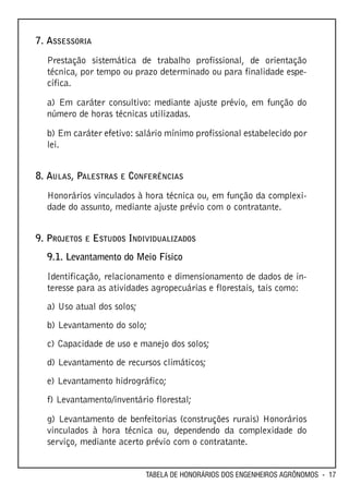 7. ASSESSORIA

  Prestação sistemática de trabalho profissional, de orientação
  técnica, por tempo ou prazo determinado ou para finalidade espe-
  cífica.

  a) Em caráter consultivo: mediante ajuste prévio, em função do
  número de horas técnicas utilizadas.

  b) Em caráter efetivo: salário mínimo profissional estabelecido por
  lei.


8. AULAS, PALESTRAS E CONFERÊNCIAS
  Honorários vinculados à hora técnica ou, em função da complexi-
  dade do assunto, mediante ajuste prévio com o contratante.


9. PROJETOS E ESTUDOS INDIVIDUALIZADOS
  9.1. Levantamento do Meio Físico

  Identificação, relacionamento e dimensionamento de dados de in-
  teresse para as atividades agropecuárias e florestais, tais como:
  a) Uso atual dos solos;
  b) Levantamento do solo;
  c) Capacidade de uso e manejo dos solos;
  d) Levantamento de recursos climáticos;
  e) Levantamento hidrográfico;
  f) Levantamento/inventário florestal;
  g) Levantamento de benfeitorias (construções rurais) Honorários
  vinculados à hora técnica ou, dependendo da complexidade do
  serviço, mediante acerto prévio com o contratante.


                            TABELA DE HONORÁRIOS DOS ENGENHEIROS AGRÔNOMOS - 17
 
