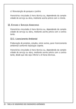 c) Manutenção de parques e jardins

       Honorários vinculados à hora técnica ou, dependendo da comple-
       xidade do serviço ou obra, mediante acerto prévio com o cliente.


    13. ESTUDOS E SERVIÇOS AMBIENTAIS
       Honorários vinculados à hora técnica ou, dependendo da comple-
       xidade do serviço ou obra, mediante acerto prévio com o contra-
       tante.

       13.1. Licenciamento Ambiental

       Elaboração de projetos, estudos, entre outros, para licenciamento
       ambiental conforme legislação vigente.

       Honorários vinculados à hora técnica ou, dependendo da comple-
       xidade do serviço ou obra, mediante acerto prévio com o contra-
       tante, desde que não seja inferior a 8 horas técnicas.




20 - TABELA DE HONORÁRIOS DOS ENGENHEIROS AGRÔNOMOS
 