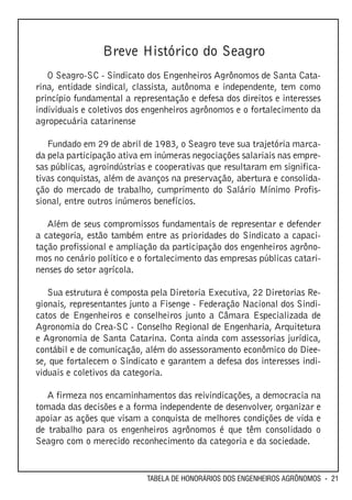 Breve Histórico do Seagro
   O Seagro-SC - Sindicato dos Engenheiros Agrônomos de Santa Cata-
rina, entidade sindical, classista, autônoma e independente, tem como
princípio fundamental a representação e defesa dos direitos e interesses
individuais e coletivos dos engenheiros agrônomos e o fortalecimento da
agropecuária catarinense

   Fundado em 29 de abril de 1983, o Seagro teve sua trajetória marca-
da pela participação ativa em inúmeras negociações salariais nas empre-
sas públicas, agroindústrias e cooperativas que resultaram em significa-
tivas conquistas, além de avanços na preservação, abertura e consolida-
ção do mercado de trabalho, cumprimento do Salário Mínimo Profis-
sional, entre outros inúmeros benefícios.

   Além de seus compromissos fundamentais de representar e defender
a categoria, estão também entre as prioridades do Sindicato a capaci-
tação profissional e ampliação da participação dos engenheiros agrôno-
mos no cenário político e o fortalecimento das empresas públicas catari-
nenses do setor agrícola.

   Sua estrutura é composta pela Diretoria Executiva, 22 Diretorias Re-
gionais, representantes junto a Fisenge - Federação Nacional dos Sindi-
catos de Engenheiros e conselheiros junto a Câmara Especializada de
Agronomia do Crea-SC - Conselho Regional de Engenharia, Arquitetura
e Agronomia de Santa Catarina. Conta ainda com assessorias jurídica,
contábil e de comunicação, além do assessoramento econômico do Diee-
se, que fortalecem o Sindicato e garantem a defesa dos interesses indi-
viduais e coletivos da categoria.

   A firmeza nos encaminhamentos das reivindicações, a democracia na
tomada das decisões e a forma independente de desenvolver, organizar e
apoiar as ações que visam a conquista de melhores condições de vida e
de trabalho para os engenheiros agrônomos é que têm consolidado o
Seagro com o merecido reconhecimento da categoria e da sociedade.


                            TABELA DE HONORÁRIOS DOS ENGENHEIROS AGRÔNOMOS - 21
 
