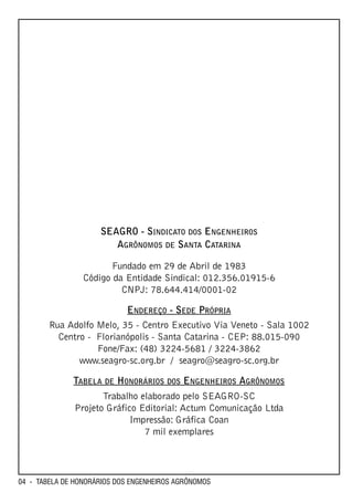 SEAGRO - SINDICATO DOS ENGENHEIROS
                        AGRÔNOMOS DE SANTA CATARINA

                        Fundado em 29 de Abril de 1983
                 Código da Entidade Sindical: 012.356.01915-6
                          CNPJ: 78.644.414/0001-02

                            ENDEREÇO - SEDE PRÓPRIA
        Rua Adolfo Melo, 35 - Centro Executivo Via Veneto - Sala 1002
          Centro - Florianópolis - Santa Catarina - CEP: 88.015-090
                   Fone/Fax: (48) 3224-5681 / 3224-3862
               www.seagro-sc.org.br / seagro@seagro-sc.org.br

              TABELA DE HONORÁRIOS DOS ENGENHEIROS AGRÔNOMOS
                     Trabalho elaborado pelo SEAGRO-SC
              Projeto Gráfico Editorial: Actum Comunicação Ltda
                            Impressão: Gráfica Coan
                               7 mil exemplares




04 - TABELA DE HONORÁRIOS DOS ENGENHEIROS AGRÔNOMOS
 