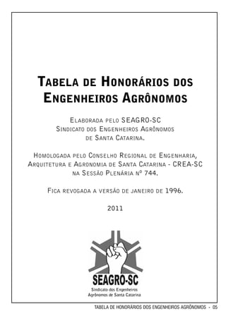 TABELA DE HONORÁRIOS DOS
   ENGENHEIROS AGRÔNOMOS
            ELABORADA PELO SEAGRO-SC
        SINDICATO DOS ENGENHEIROS AGRÔNOMOS
                  DE SANTA CATARINA.


 HOMOLOGADA PELO CONSELHO REGIONAL DE ENGENHARIA,
ARQUITETURA E AGRONOMIA DE SANTA CATARINA - CREA-SC
             NA SESSÃO PLENÁRIA Nº 744.


     FICA REVOGADA A VERSÃO DE JANEIRO DE 1996.

                          2011




                  Sindicato dos Engenheiros
                 Agrônomos de Santa Catarina

                    TABELA DE HONORÁRIOS DOS ENGENHEIROS AGRÔNOMOS - 05
 