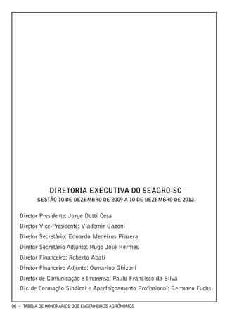 DIRETORIA EXECUTIVA DO SEAGRO-SC
          GESTÃO 10 DE DEZEMBRO DE 2009 A 10 DE DEZEMBRO DE 2012


   Diretor Presidente: Jorge Dotti Cesa
   Diretor Vice-Presidente: Vlademir Gazoni
   Diretor Secretário: Eduardo Medeiros Piazera
   Diretor Secretário Adjunto: Hugo José Hermes
   Diretor Financeiro: Roberto Abati
   Diretor Financeiro Adjunto: Osmarino Ghizoni
   Diretor de Comunicação e Imprensa: Paulo Francisco da Silva
   Dir. de Formação Sindical e Aperfeiçoamento Profissional: Germano Fuchs

06 - TABELA DE HONORÁRIOS DOS ENGENHEIROS AGRÔNOMOS
 