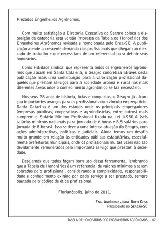 Prezados Engenheiros Agrônomos,


   Com muita satisfação a Diretoria Executiva do Seagro coloca a dis-
posição da categoria esta versão impressa da Tabela de Honorários dos
Engenheiros Agrônomos revisada e homologada pelo Crea-SC. A publi-
cação atende a crescente demanda dos profissionais que chegam ao mer-
cado de trabalho e que necessitam de um referencial para definir seus
honorários.
   Como entidade sindical que representa todos os engenheiros agrôno-
mos que atuam em Santa Catarina, o Seagro concretiza através desta
publicação mais uma contribuição para a valorização profissional da-
queles que prestam serviços para a sociedade urbana e rural nas mais
diferentes áreas onde o conhecimento agronômico se faz necessário.
   Nos seus 28 anos de história, lutas e conquistas, o Seagro já alcan-
çou importantes avanços para os profissionais com vínculo empregatício.
Santa Catarina é um dos estados onde os principais empregadores
(empresas públicas, cooperativas e agroindústrias, entre outros) mais
cumprem o Salário Mínimo Profissional fixado na Lei 4.950-A (seis
salários mínimos nacionais para jornada de 6 horas e 8,5 salários para
jornada de 8 horas). Isso se deve a uma intensa atuação do Seagro, com
ações administrativas, políticas e judiciais. Ainda temos um desafio
muito grande em relação às entidades públicas estatutárias, especial-
mente prefeituras municipais, onde os profissionais muitas vezes não são
devidamente remunerados pelo importante serviço que prestam à socie-
dade.
   Desejamos que todos façam bom uso dessa ferramenta, lembrando
que a Tabela de Honorários é um referencial de valores mínimos a serem
cobrados pelo profissional, considerando a complexidade, responsabili-
dade e conhecimento exigido por cada serviço a ser prestado, sempre
pautado pelo código de ética profissional.

                      Florianópolis, julho de 2011.

                                            ENG. AGRÔNOMO JORGE DOTTI CESA
                                                   PRESIDENTE DO SEAGRO-SC


                            TABELA DE HONORÁRIOS DOS ENGENHEIROS AGRÔNOMOS - 07
 
