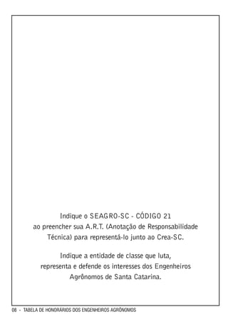 Indique o SEAGRO-SC - CÓDIGO 21
        ao preencher sua A.R.T. (Anotação de Responsabilidade
            Técnica) para representá-lo junto ao Crea-SC.

                 Indique a entidade de classe que luta,
           representa e defende os interesses dos Engenheiros
                     Agrônomos de Santa Catarina.



08 - TABELA DE HONORÁRIOS DOS ENGENHEIROS AGRÔNOMOS
 