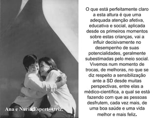 Ana e Nuria Espert-Atriz. O que está perfeitamente claro a esta altura é que uma adequada atenção afetiva, educativa e social, aplicada desde os primeiros momentos sobre estas crianças, vai a influir decisivamente no desempenho de suas potencialidades, geralmente subestimadas pelo meio social. Vivemos num momento de trocas, de melhoras, no que se diz respeito a sensibilização ante a SD desde muitas perspectivas, entre elas a médico-científica, a qual se está fazendo com que as pessoas desfrutem, cada vez mais, de uma boa saúde e uma vida melhor e mais feliz . 