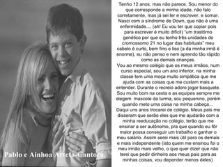 Pablo e Ainhoa Arteta-Cantora. Tenho 12 anos, mas não parece. Sou menor do que corresponde a minha idade, não falo corretamente, mas já sei ler e escrever, e somar. Nasci com a síndrome de Down, que não é uma enfermidade.... (ah! Eu vou ter que copiar pois para escrever é muito difícil) “um trastôrno genético por que eu tenho três unidades do cromossomo 21 no lugar das habituais” meu cabelo é curto, bem fino e liso (a da minha irmã é enorme), eu não penso e nem aprendo tão rápido como as demais crianças. Vou ao mesmo colégio que os meus irmãos, num curso especial, sou um ano inferior, na minha classe tem uma moça muito simpática que me ajuda com as coisas que me custam mais a entender. Durante o recreio adoro jogar basquete. Sou muito bom na cesta e as equipes sempre me elegem  mascote da turma, sou pequenino, porém quando meto uma coisa na minha cabeça...  Daqui uns anos trocarei de colégio. Meus pais me disseram que serão eles que me ajudarão com a minha reeducação no colégio, terão que me ensinar a ser autônomo, pra que quando eu fôr maior possa conseguir um trabalho e ganhar o meu salário. Assim serei mais útil para os demais e mais independente (isto quem me ensinou foi o meu irmão mais velho, o que quer dizer que não terei que pedir dinheiro aos meus pais para as minhas coisas, vou depender menos deles)  