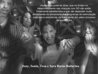 Jony, Sonia, Tesa e Sara Baras-Bailarina Atualmente pode-se dizer, que os limites no desenvolvimento das crianças com SD não estão firmemente establecidos e que vão depender muito diretamente da idoneidade dos programas de estimulação precosse e educativos, também estão em pleno processo de exploração 
