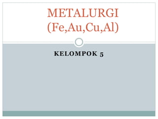 KELOMPOK 5
METALURGI
(Fe,Au,Cu,Al)
 