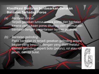 Klasifikasi Bantalan berdasarkan Gerakan
Bantalan Terhadap Poros
(a) Bantalan luncur.
Terjadi gesekan luncur antara poros dan bantalan
karena permukaan poros ditumpu oleh permukaan
bantalan dengan perantaraan lapisan pelumas.
(b) Bantalan gelinding.
Pada bantalan ini terjadi gesekan gelinding antara
bagian yang berputar dengan yang diam melalui
elemen gelinding seperti bola (peluru), rol atau rol
jarum, dan rol bulat.
 