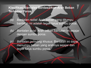 Klasifikasi Bantalan Berdasarkan Arah Beban
Terhadap Poros
(a) Bantalan radial: Arah beban yang ditumpu
bantalan ini adalah tegak lurus sumbu poros.
(b) Bantalan axial: Arah beban bantalan ini sejajar
dengan sumbu poros.
(c) Bantalan gelinding khusus. Bantalan ini dapat
menumpu beban yang arahnya sejajar dan
tegak lurus sumbu poros.
 