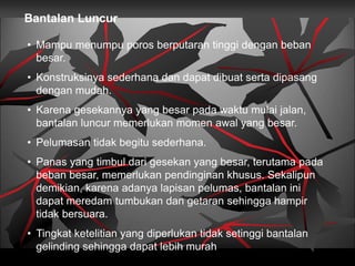 Bantalan Luncur
• Mampu menumpu poros berputaran tinggi dengan beban
besar.
• Konstruksinya sederhana dan dapat dibuat serta dipasang
dengan mudah.
• Karena gesekannya yang besar pada waktu mulai jalan,
bantalan luncur memerlukan momen awal yang besar.
• Pelumasan tidak begitu sederhana.
• Panas yang timbul dari gesekan yang besar, terutama pada
beban besar, memerlukan pendinginan khusus. Sekalipun
demikian, karena adanya lapisan pelumas, bantalan ini
dapat meredam tumbukan dan getaran sehingga hampir
tidak bersuara.
• Tingkat ketelitian yang diperlukan tidak setinggi bantalan
gelinding sehingga dapat lebih murah
 