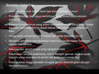 Bantalan Gelinding
• Lebih cocok untuk beban kecil dari pada bantalan luncur
• Putaran dibatasi oleh gaya sentrifugal yang timbul pada elemen
gelinding
• Karena konstruksinya yang sukar dan ketelitiannya yang tinggi, maka
bantalan gelinding hanya dapat dibuat oleh pabrik-pabrik tertentu
saja.
• Harga pada umumnya lebih mahal dari pada bantalan luncur.
• Bantalan gelinding diproduksikan menurut standar dalam berbagai
ukuran dan bentuk.
• Keunggulan: gesekannya yang sangat rendah.
• Pelumasan sangat sederhana, cukup dengan gemuk, bahkan pada
macam yang memakai sil sendiri tak perlu pelumasan lagi.
• Pada putaran tinggi bantalan ini agak gaduh dibandingkan dengan
bantalan luncur.
 