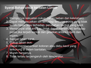 1. Mempunyai kekuatan cukup (tahan beban dan kelelahan).
2. Dapat menyesuaikan diri terhadap lenturan poros yang tidak
terlalu besar atau terhadap, perubahan bentuk yang kecil.
3. Mempunyai sifat anti Las (tidak dapat menempel) terhadap
poros jika terjadi kontak dan gesekan antara logam dan
logam.
4. Sangat tahan karat.
5. Cukup tahan aus.
6. Dapat membenamkan kotoran atau debu kecil yang
terkurung di dalam bantalan.
7. Murah harganya.
8. Tidak terlalu terpengaruh oleh temperatur.
Syarat Bahan untuk bantalan Luncur
 