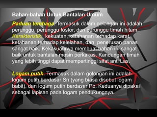 Paduan tembaga. Termasuk dalam golongan ini adalah
perunggu, perunggu fosfor, dan perunggu timah hitam.
Karakteristik: kekuatan, ketahanan terhadap karat,
ketahanan terhadap kelelahan, dan penerusan panas
sangat baik. Kekakuannya membuat bahan ini sangat
baik untuk bantalan mesin perkakas. Kandungan timah
yang lebih tinggi dapat mempertinggi sifat anti Las.
Logam putih. Termasuk dalam golongan ini adalah
logam putih berdasar Sn (yang biasa disebut logam
babit), dan logam putih berdasar Pb. Keduanya dipakai
sebagai lapisan pada logam pendukungnya.
Bahan-bahan Untuk Bantalan Umum
 